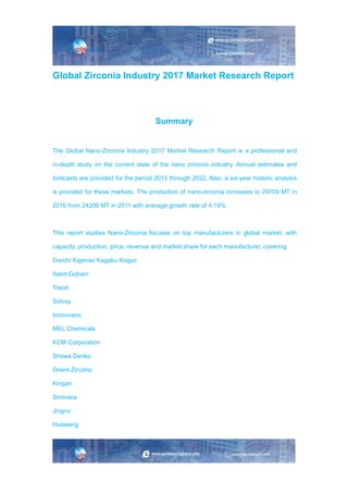 Global Zirconia Industry 2017 Market Research Report
Summary
The Global Nano-Zirconia Industry 2017 Market Research Report is a professional and
in-depth study on the current state of the nano zirconia industry. Annual estimates and
forecasts are provided for the period 2015 through 2022. Also, a six-year historic analysis
is provided for these markets. The production of nano-zirconia increases to 29709 MT in
2016 from 24206 MT in 2011 with average growth rate of 4.19%.
This report studies Nano-Zirconia focuses on top manufacturers in global market, with
capacity, production, price, revenue and market share for each manufacturer, covering
Daiichi Kigenso Kagaku Kogyo
Saint-Gobain
Tosoh
Solvay
Innovnano
MEL Chemicals
KCM Corporation
Showa Denko
Orient Zirconic
Kingan
Sinocera
Jingrui
Huawang
 