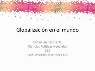 Globalización en el mundo Sebastían Castillo H. Ciencias Políticas y sociales 613 Prof. Valentín Martínez Cruz 