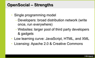 OpenSocial – Strengths

 • Single programming model
    – Developers: broad distribution network (write
      once, run everywhere)
    – Websites: larger pool of third party developers
      & gadgets
 • Low learning curve: JavaScript, HTML, and XML
 • Licensing: Apache 2.0 & Creative Commons
 