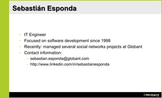 Sebastián Esponda


 •   IT Engineer
 •   Focused on software development since 1998
 •   Recently: managed several social networks projects at Globant
 •   Contact information:
     – sebastian.esponda@globant.com
     – http://www.linkedin.com/in/sebastianesponda
 
