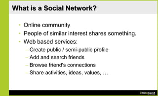 What is a Social Network?

 • Online community
 • People of similar interest shares something.
 • Web based services:
   – Create public / semi-public profile
   – Add and search friends
   – Browse friend's connections
   – Share activities, ideas, values, …
 