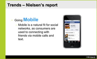 Trends – Nielsen’s report


 • Going Mobile
    – Mobile is a natural fit for social
      networks, as consumers are
      used to connecting with
      friends via mobile calls and
      text.
 