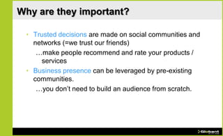 Why are they important?

 • Trusted decisions are made on social communities and
   networks (=we trust our friends)
    …make people recommend and rate your products /
      services
 • Business presence can be leveraged by pre-existing
   communities.
    …you don’t need to build an audience from scratch.
 