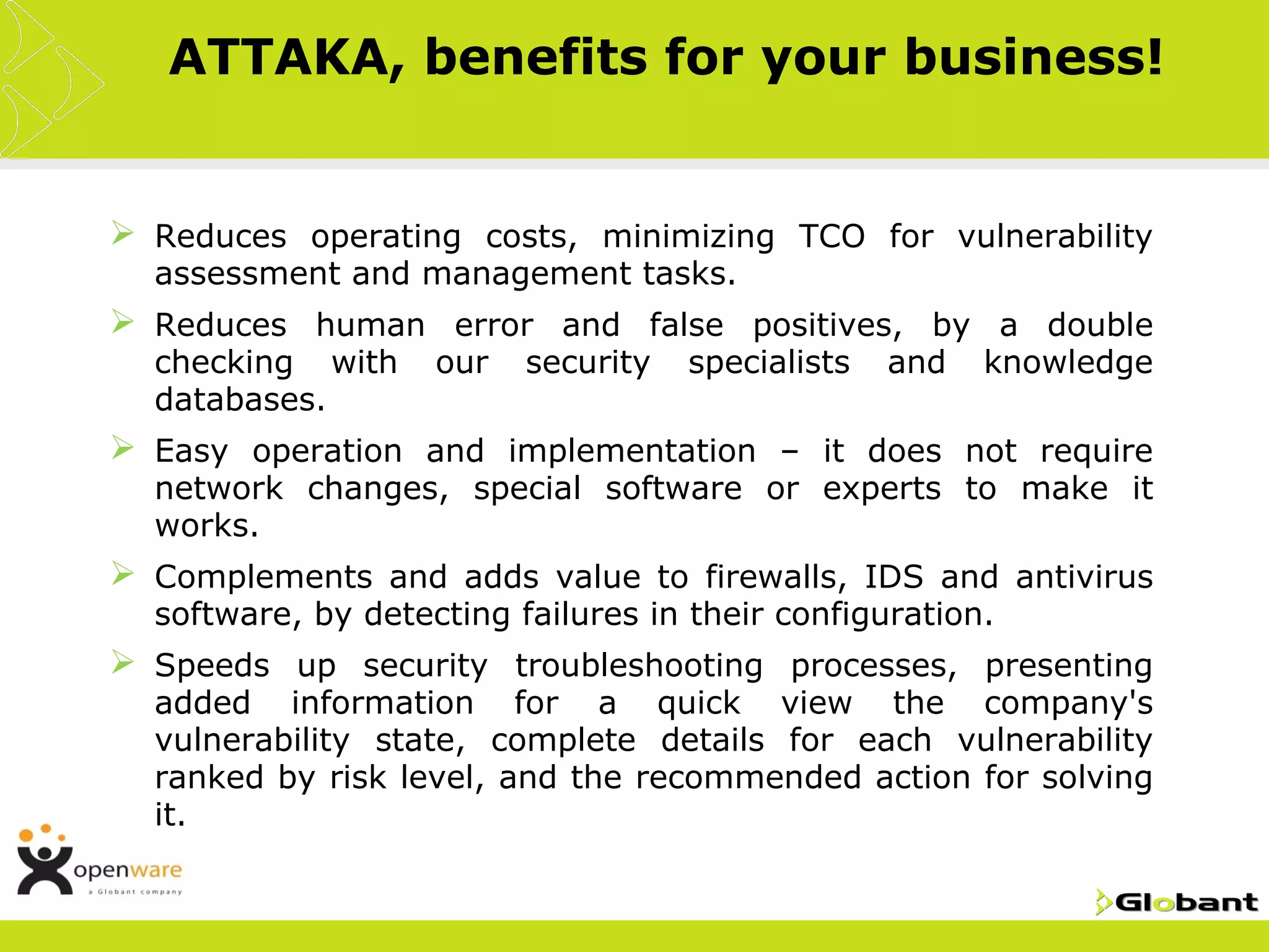 ATTAKA, benefits for your business!


 Reduces operating costs, minimizing TCO for vulnerability
  assessment and management tasks.
 Reduces human error and false positives, by a double
  checking with     our   security   specialists   and   knowledge
  databases.
 Easy operation and implementation – it does not require
  network changes, special software or experts to make it
  works.
 Complements and adds value to firewalls, IDS and antivirus
  software, by detecting failures in their configuration.
 Speeds up security troubleshooting processes, presenting
  added information for a quick view the company's
  vulnerability state, complete details for each vulnerability
  ranked by risk level, and the recommended action for solving
  it.
 