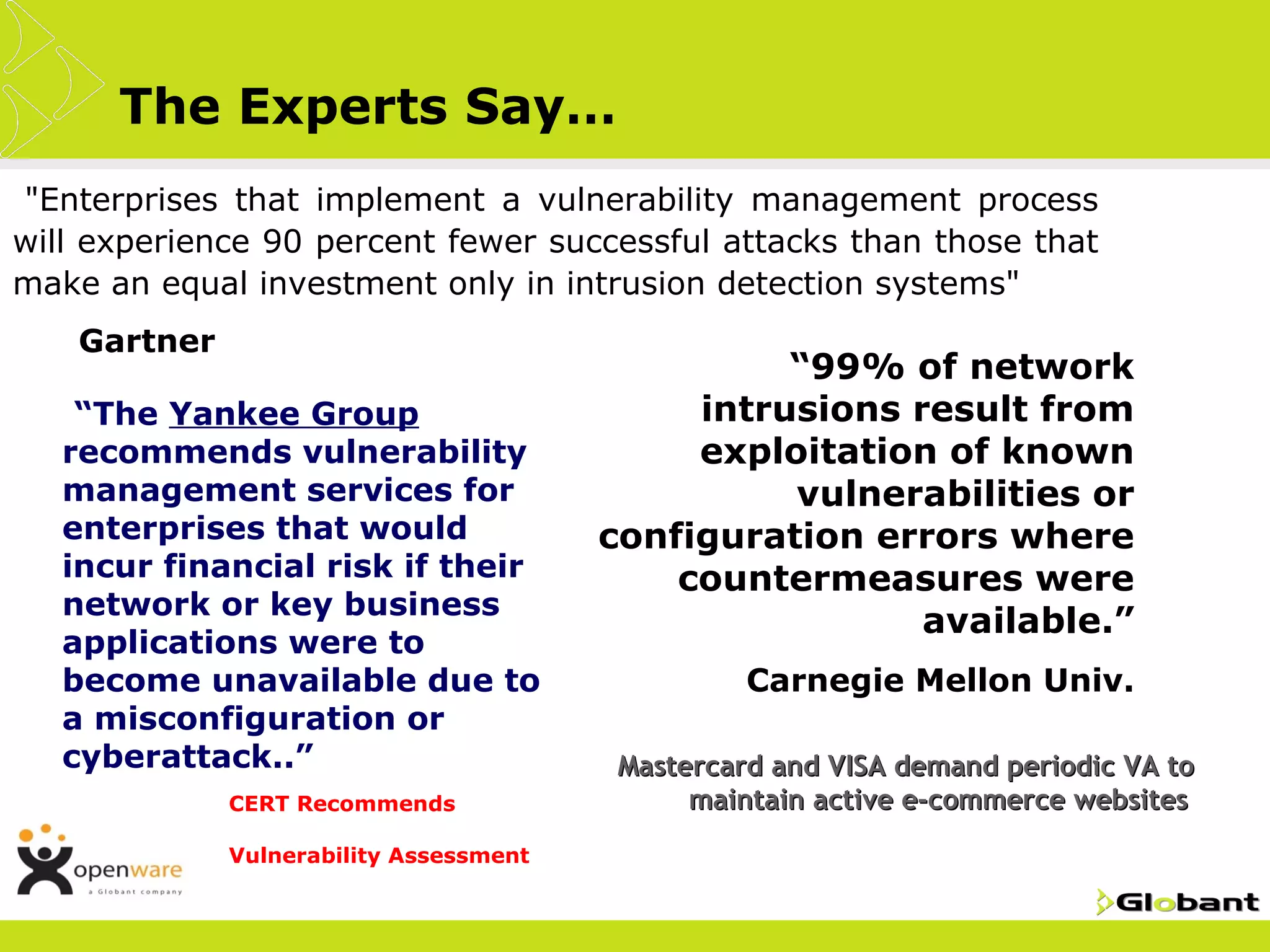 The Experts Say…
•"Enterprises that implement a vulnerability management process
will experience 90 percent fewer successful attacks than those that
make an equal investment only in intrusion detection systems"
•   Gartner
                                                            •“99%
                                                              of network
    •“The Yankee Group                             intrusions result from
    recommends vulnerability                       exploitation of known
    management services for                             vulnerabilities or
    enterprises that would                    configuration errors where
    incur financial risk if their                 countermeasures were
    network or key business
                                                               available.”
    applications were to
    become unavailable due to                         •Carnegie     Mellon Univ.
    a misconfiguration or
    cyberattack..”                            •Mastercard
                                                        and VISA demand periodic VA to
                •CERT   Recommends                 maintain active e-commerce websites
                •Vulnerability   Assessment
 