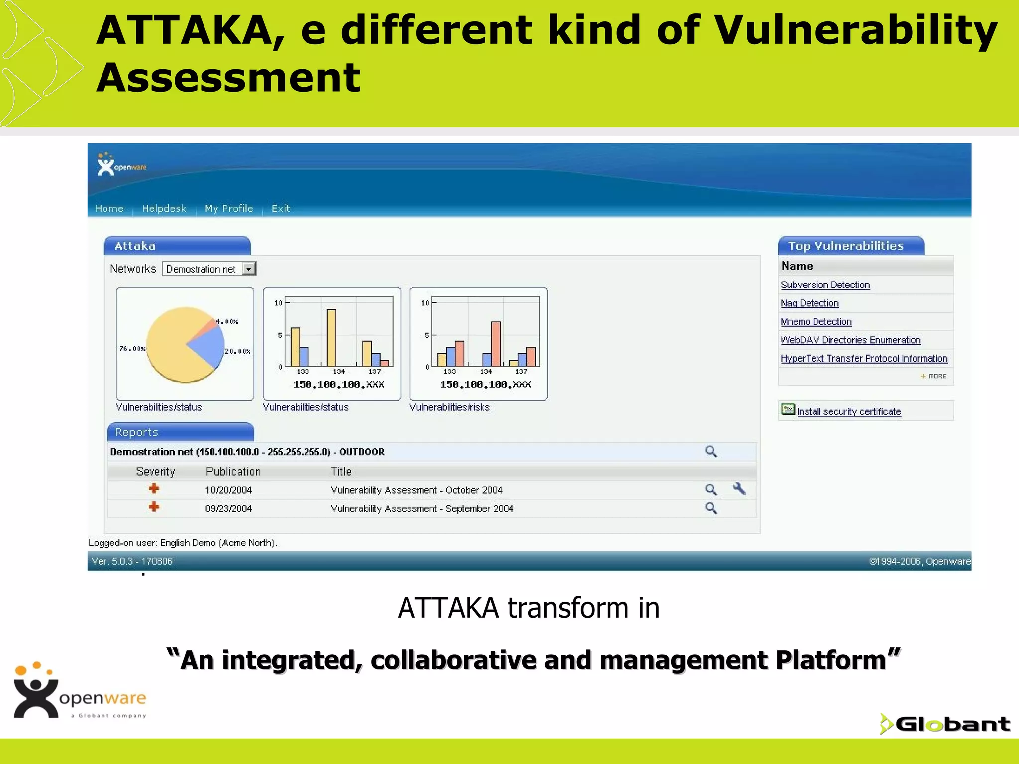 ATTAKA, e different kind of Vulnerability
Assessment
 VA with “service centric” vision
 Attaka allows now to integrate all the participants through
  internal/external remediation, documentation and reporting
  workflows
 They are not expensive, which allows to repeat them
  frequently, reinforcing the concept of "security = process",
  and they help carry out the complex processes to "be in
  compliance"
 Integrates with company's Help Desk to provide greater
  support to clients
 Gives   users the possibility of interacting with their
  companies' security status, in a continuous and cooperative
  process
                       •ATTAKA   transform in
   •   “An integrated, collaborative and management Platform”
 