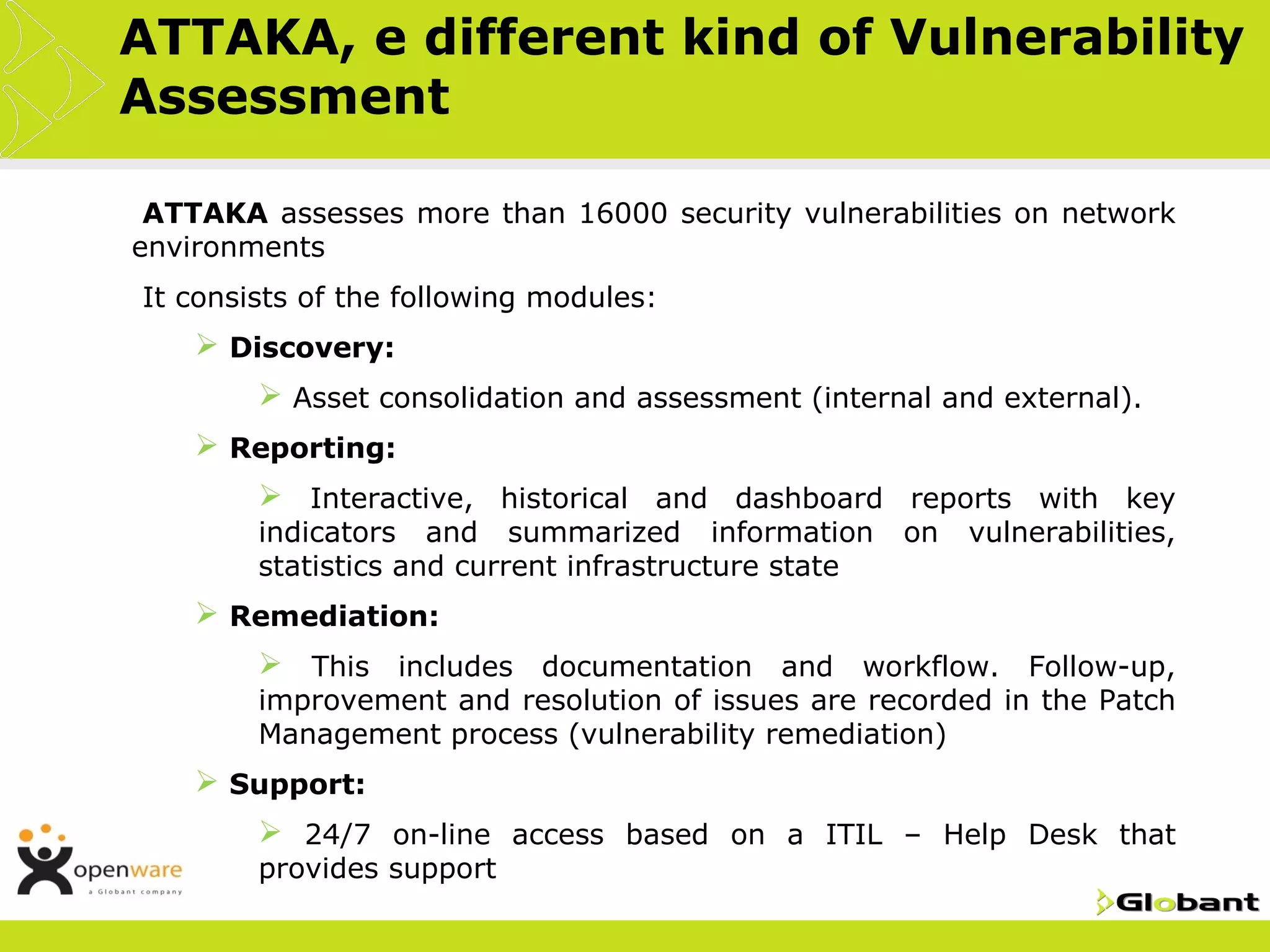 ATTAKA, e different kind of Vulnerability
Assessment

•ATTAKA  assesses more than 16000 security vulnerabilities on network
environments
•It   consists of the following modules:
        Discovery:
            Asset consolidation and assessment (internal and external).
        Reporting:
            Interactive, historical and dashboard reports with key
           indicators and summarized information         on   vulnerabilities,
           statistics and current infrastructure state
        Remediation:
            This includes documentation and workflow. Follow-up,
           improvement and resolution of issues are recorded in the Patch
           Management process (vulnerability remediation)
        Support:
            24/7 on-line access based on a ITIL – Help Desk that
           provides support
 