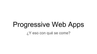 Progressive Web Apps
¿Y eso con qué se come?
 