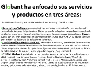 Globant ha enfocado sus servicios y productos en tres áreas:Desarrollo de Software, Administración de Infraestructura y CreativeStudios. Desarrollo de Software:provee soluciones innovadoras  y costo-efectivas, combinando metodología, talento e infraestructura. El área desarrolla aplicaciones según las necesidades de los clientes y provee servicios de mantenimiento para herramientas ya desarrolladas. Globant cuenta con una gran experiencia en tecnologías open source, Java y .NET, y su equipo tiene un gran historial de desarrollo de aplicaciones complejas. 