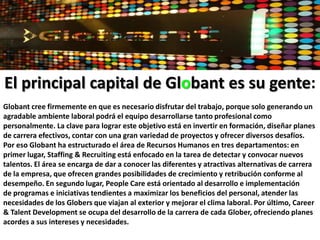 CreativeStudios:trabaja junto con los departamentos de marketing de sus clientes en sus objetivos creativos y de comunicación. Nuestros CreativeStudios incluyen: Web Art & Development Studio, Flash Art & Development Studio, Internet Marketing & LanguageLabs, GraphicDesignStudio y Animation & VFX Studio. Dentro de nuestros servicios se encuentran: website, aplicaciones web, newsletters, advertorials, emails, brochures, 3D Animations, etcGlobant Manifiesto: La cultura de Globant es el sostén más importante de su crecimiento, y es la base del futuro de la compañía. Por eso ha establecido el “Globant Manifesto”, donde se encuentran plasmados los valores compartidos por todo el equipo de Globers: Actuar correctamente