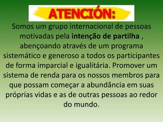 Somos um grupo internacional de pessoas
motivadas pela intenção de partilha ,
abençoando através de um programa
sistemático e generoso a todos os participantes
de forma imparcial e igualitária. Promover um
sistema de renda para os nossos membros para
que possam começar a abundância em suas
próprias vidas e as de outras pessoas ao redor
do mundo.
 