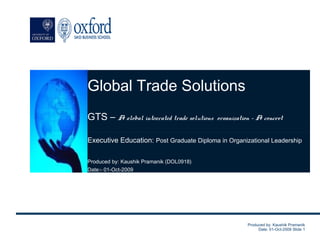 Global Trade Solutions
      Global Trade Solutions
GTS – A global integrated trade solutions organization – A to thrive.
          A journey to achieve the excellence…helping our clients concept
               GTS – A global integrated trade solutions
                                                   organization.
Executive Education: Post Graduate Diploma in Organizational Leadership

Produced by: Kaushik Pramanik (DOL0918)
Date:- 01-Oct-2009




                                                           Produced by: Kaushik Pramanik
                                                                Date: 01-Oct-2009 Slide 1
 