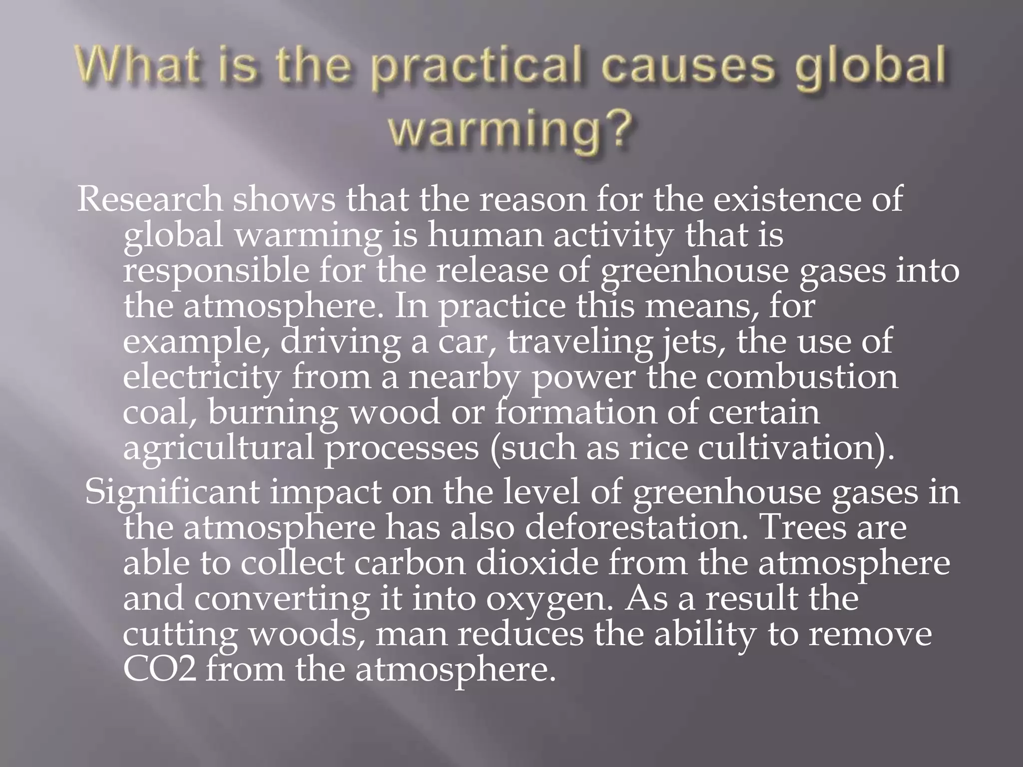 Research shows that the reason for the existence of
global warming is human activity that is
responsible for the release of greenhouse gases into
the atmosphere. In practice this means, for
example, driving a car, traveling jets, the use of
electricity from a nearby power the combustion
coal, burning wood or formation of certain
agricultural processes (such as rice cultivation).
Significant impact on the level of greenhouse gases in
the atmosphere has also deforestation. Trees are
able to collect carbon dioxide from the atmosphere
and converting it into oxygen. As a result the
cutting woods, man reduces the ability to remove
CO2 from the atmosphere.
 