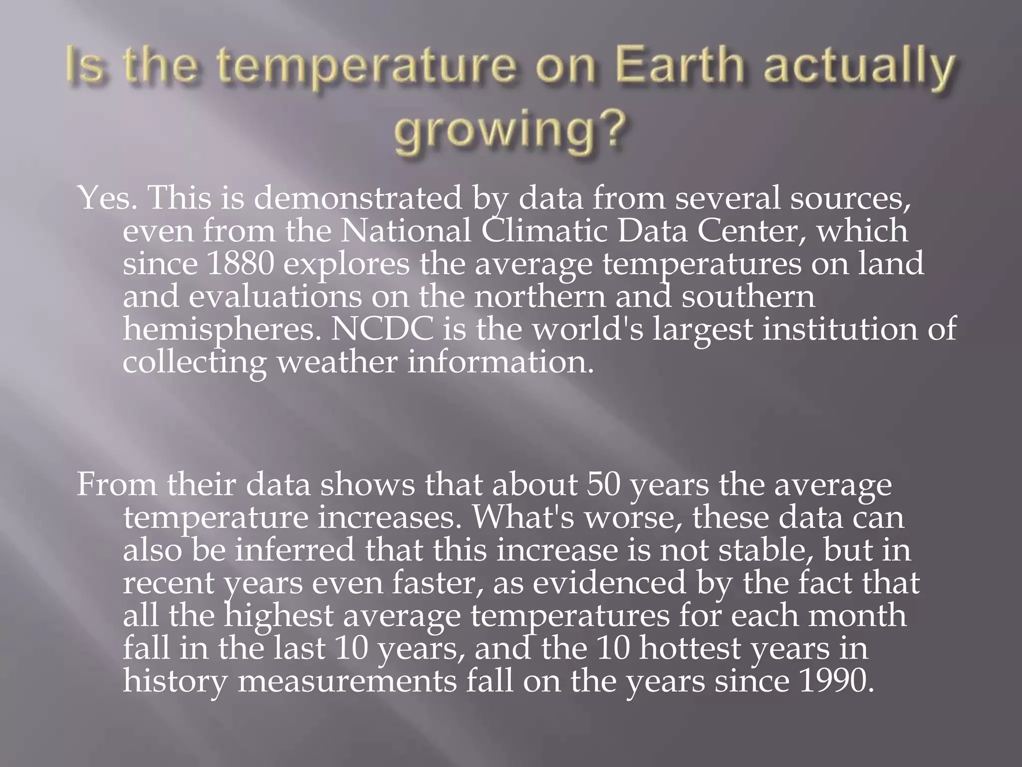 Yes. This is demonstrated by data from several sources,
even from the National Climatic Data Center, which
since 1880 explores the average temperatures on land
and evaluations on the northern and southern
hemispheres. NCDC is the world's largest institution of
collecting weather information.
From their data shows that about 50 years the average
temperature increases. What's worse, these data can
also be inferred that this increase is not stable, but in
recent years even faster, as evidenced by the fact that
all the highest average temperatures for each month
fall in the last 10 years, and the 10 hottest years in
history measurements fall on the years since 1990.
 