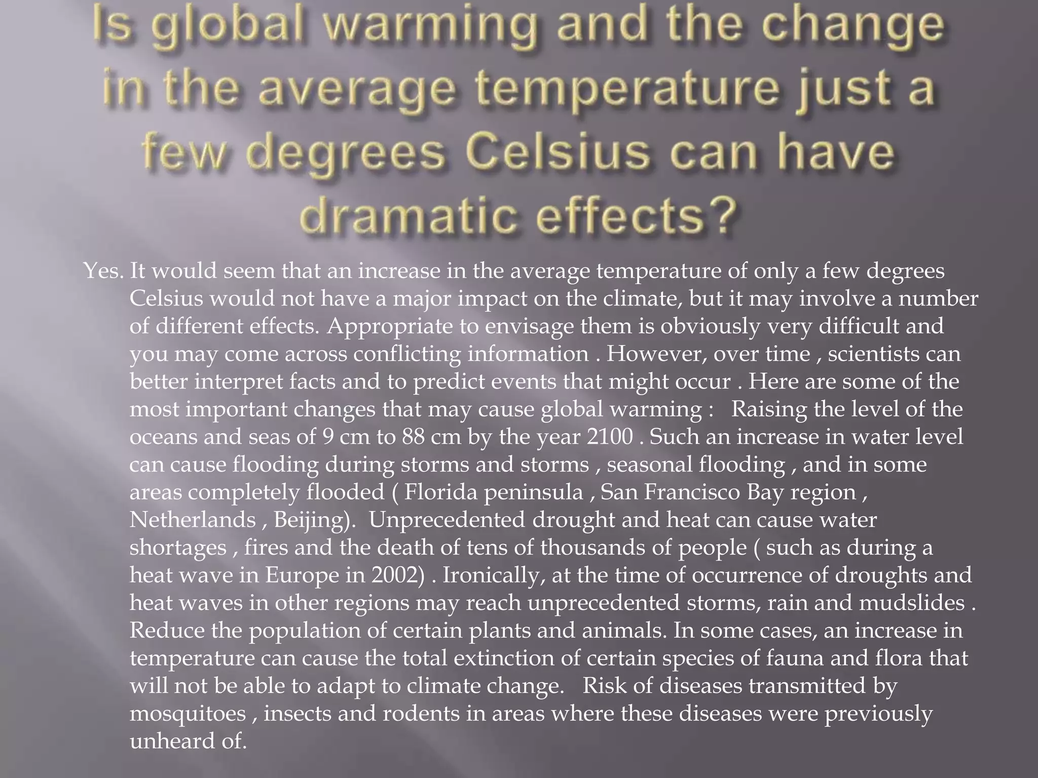 Yes. It would seem that an increase in the average temperature of only a few degrees
Celsius would not have a major impact on the climate, but it may involve a number
of different effects. Appropriate to envisage them is obviously very difficult and
you may come across conflicting information . However, over time , scientists can
better interpret facts and to predict events that might occur . Here are some of the
most important changes that may cause global warming : Raising the level of the
oceans and seas of 9 cm to 88 cm by the year 2100 . Such an increase in water level
can cause flooding during storms and storms , seasonal flooding , and in some
areas completely flooded ( Florida peninsula , San Francisco Bay region ,
Netherlands , Beijing). Unprecedented drought and heat can cause water
shortages , fires and the death of tens of thousands of people ( such as during a
heat wave in Europe in 2002) . Ironically, at the time of occurrence of droughts and
heat waves in other regions may reach unprecedented storms, rain and mudslides .
Reduce the population of certain plants and animals. In some cases, an increase in
temperature can cause the total extinction of certain species of fauna and flora that
will not be able to adapt to climate change. Risk of diseases transmitted by
mosquitoes , insects and rodents in areas where these diseases were previously
unheard of.
 