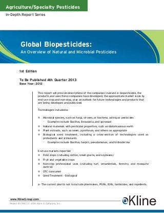 Agriculture/Specialty Pesticides
In-Depth Report Series




           Global Biopesticides:
           An Overview of Natural and Microbial Pesticides



          1st Edition

          To Be Published 4th Quarter 2013
          Base Year: 2013


                         This report will provide descriptions of the companies involved in biopesticides, the
                         products and uses these companies have developed, the approximate market sizes by
                         end-use crop and non-crop, plus an outlook for future technologies and products that
                         are being developed and publicized.

                         Technologies included-a:

                             Microbial species, such as fungi, viruses, or bacteria, acting as pesticides
                             –    Examples include Bacillus, Beauvaria, and spinosad
                             Natural materials with pesticidal properties, such as diatomaceous earth
                             Plant extracts, such as neem, pyrethrum, and others as appropriate
                             Biological seed treatment, including a cross-section of technologies used as
                             protectants and stimulants
                             –    Examples include Bacillus, harpin, pseudomonas, and trichoderma


                         End use markets reported:
                             Field crops (including cotton, small grains, and soybeans)
                             Fruit and vegetable crops
                             Non-crop professional uses (including turf, ornamentals, forestry, and mosquito
                             control)
                             OTC consumer
                             Seed Treatment - Biological


                         a- The current plan to not to include phermones, PGRs, IGRs, herbicides, and repellents.




  www.KlineGroup.com
  Report #Y740 | © 2013 Kline & Company, Inc.
 