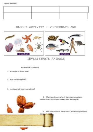 GROUP MEMBERS
GLOBBY ACTIVITY : VERTEBRATE AND
INVERTEBRATE ANIMALS
HI, MY NAME IS GLOBBY!
1. What type of animal am I?
2. Whichis mykingdom?
3. Am I a vertebrate orinvertebrate?
4. What type of mammal am I: placental,marsupial or
monotreme?(explainyouranswer) (hint:readpage 97)
5. What ismy scientificname? Then…Whatismygenus?and
species?
 