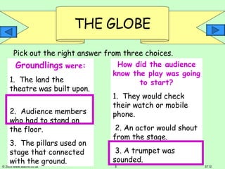 Groundlings   were: 1.  The land the theatre was built upon.  2.  Audience members who had to stand on the floor.  3.  The pillars used on stage that connected with the ground. How did the audience know the play was going to start? 1.  They would check their watch or mobile phone.  2. An actor would shout from the stage. 3. A trumpet was sounded. Pick out the right answer from three choices. 