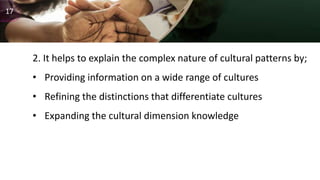 2. It helps to explain the complex nature of cultural patterns by;
• Providing information on a wide range of cultures
• Refining the distinctions that differentiate cultures
• Expanding the cultural dimension knowledge
17
 