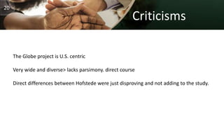 Criticisms
The Globe project is U.S. centric
Very wide and diverse> lacks parsimony. direct course
Direct differences between Hofstede were just disproving and not adding to the study.
20
 