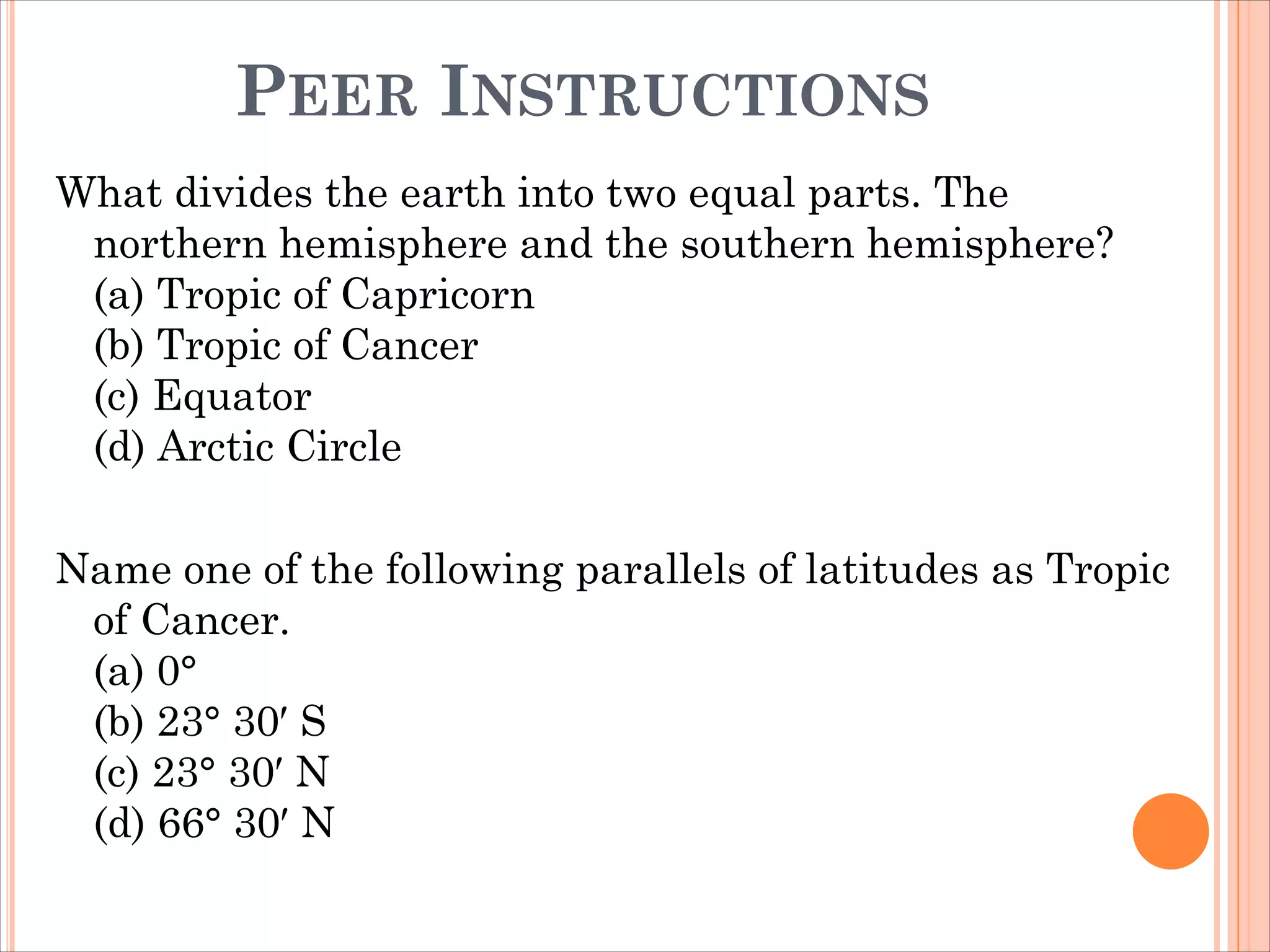 PEER INSTRUCTIONS
What divides the earth into two equal parts. The
northern hemisphere and the southern hemisphere?
(a) Tropic of Capricorn
(b) Tropic of Cancer
(c) Equator
(d) Arctic Circle
Name one of the following parallels of latitudes as Tropic
of Cancer.
(a) 0°
(b) 23° 30′ S
(c) 23° 30′ N
(d) 66° 30′ N
 