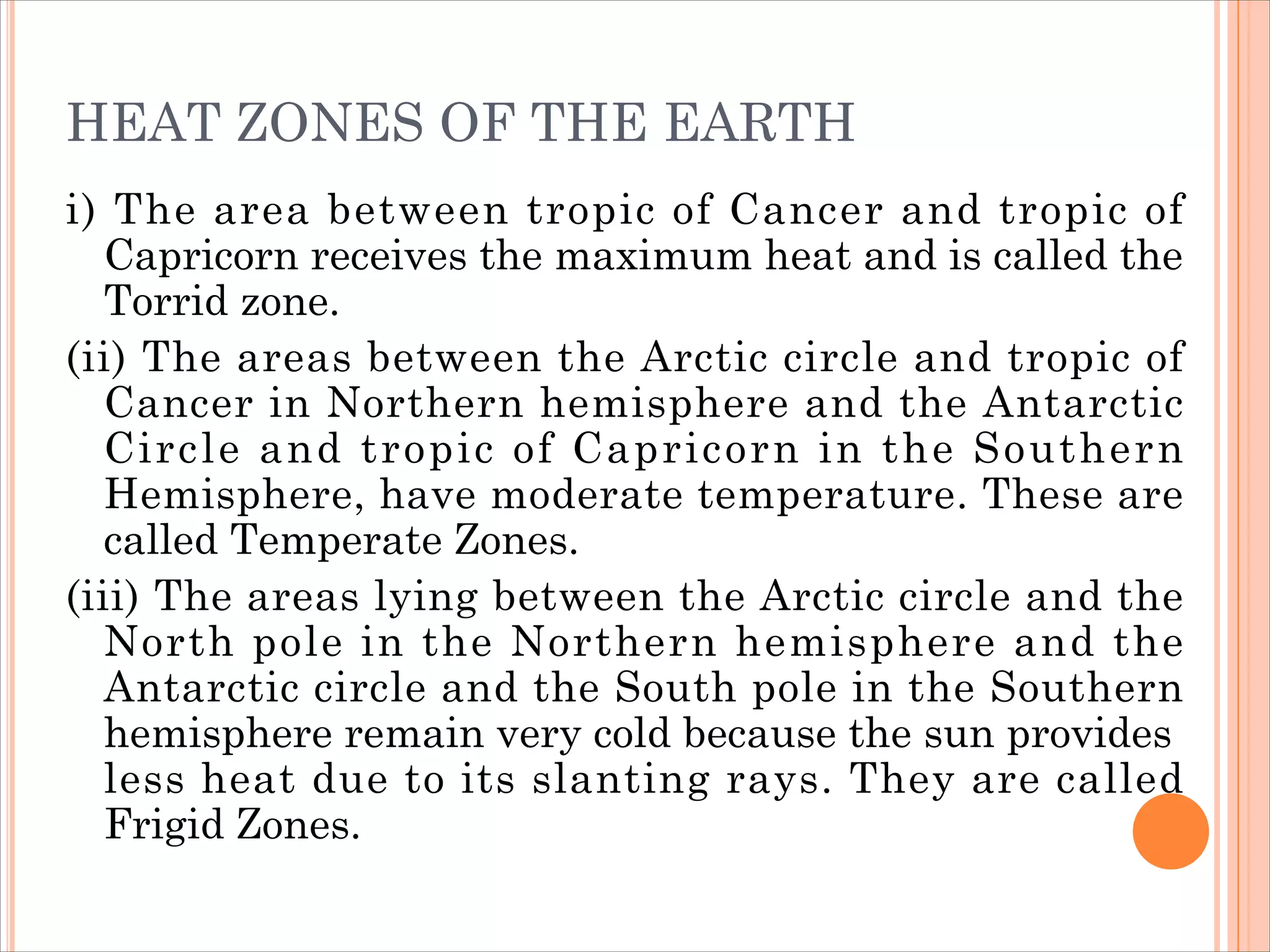 HEAT ZONES OF THE EARTH
i) The area between tropic of Cancer and tropic of
Capricorn receives the maximum heat and is called the
Torrid zone.
(ii) The areas between the Arctic circle and tropic of
Cancer in Northern hemisphere and the Antarctic
Circle and tropic of Capricorn in the Southern
Hemisphere, have moderate temperature. These are
called Temperate Zones.
(iii) The areas lying between the Arctic circle and the
North pole in the Northern hemisphere and the
Antarctic circle and the South pole in the Southern
hemisphere remain very cold because the sun provides
less heat due to its slanting rays. They are called
Frigid Zones.
 