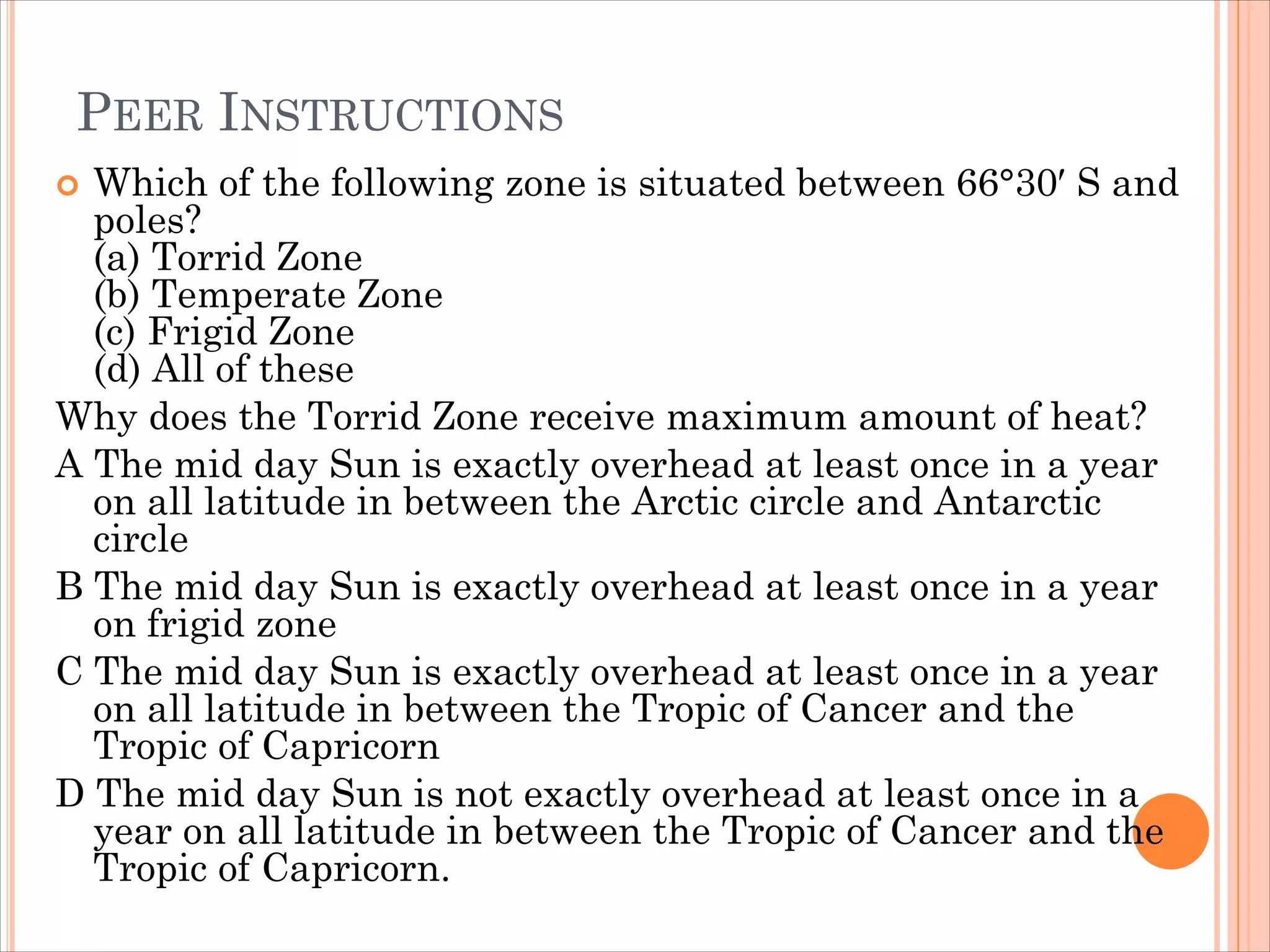 PEER INSTRUCTIONS
 Which of the following zone is situated between 66°30′ S and
poles?
(a) Torrid Zone
(b) Temperate Zone
(c) Frigid Zone
(d) All of these
Why does the Torrid Zone receive maximum amount of heat?
A The mid day Sun is exactly overhead at least once in a year
on all latitude in between the Arctic circle and Antarctic
circle
B The mid day Sun is exactly overhead at least once in a year
on frigid zone
C The mid day Sun is exactly overhead at least once in a year
on all latitude in between the Tropic of Cancer and the
Tropic of Capricorn
D The mid day Sun is not exactly overhead at least once in a
year on all latitude in between the Tropic of Cancer and the
Tropic of Capricorn.
 