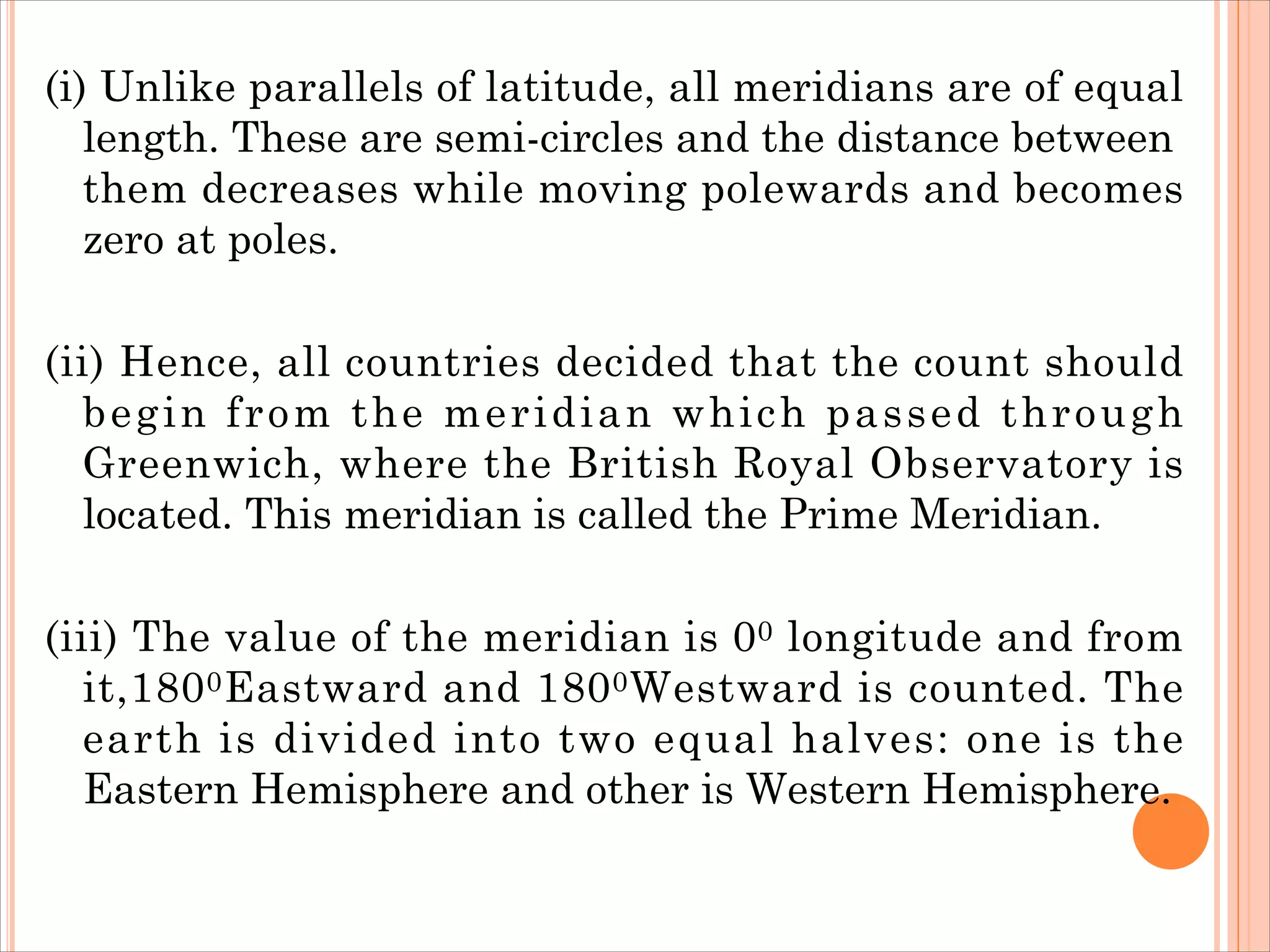 (i) Unlike parallels of latitude, all meridians are of equal
length. These are semi-circles and the distance between
them decreases while moving polewards and becomes
zero at poles.
(ii) Hence, all countries decided that the count should
begin from the meridian which passed through
Greenwich, where the British Royal Observatory is
located. This meridian is called the Prime Meridian.
(iii) The value of the meridian is 00 longitude and from
it,1800Eastward and 1800Westward is counted. The
earth is divided into two equal halves: one is the
Eastern Hemisphere and other is Western Hemisphere.
 