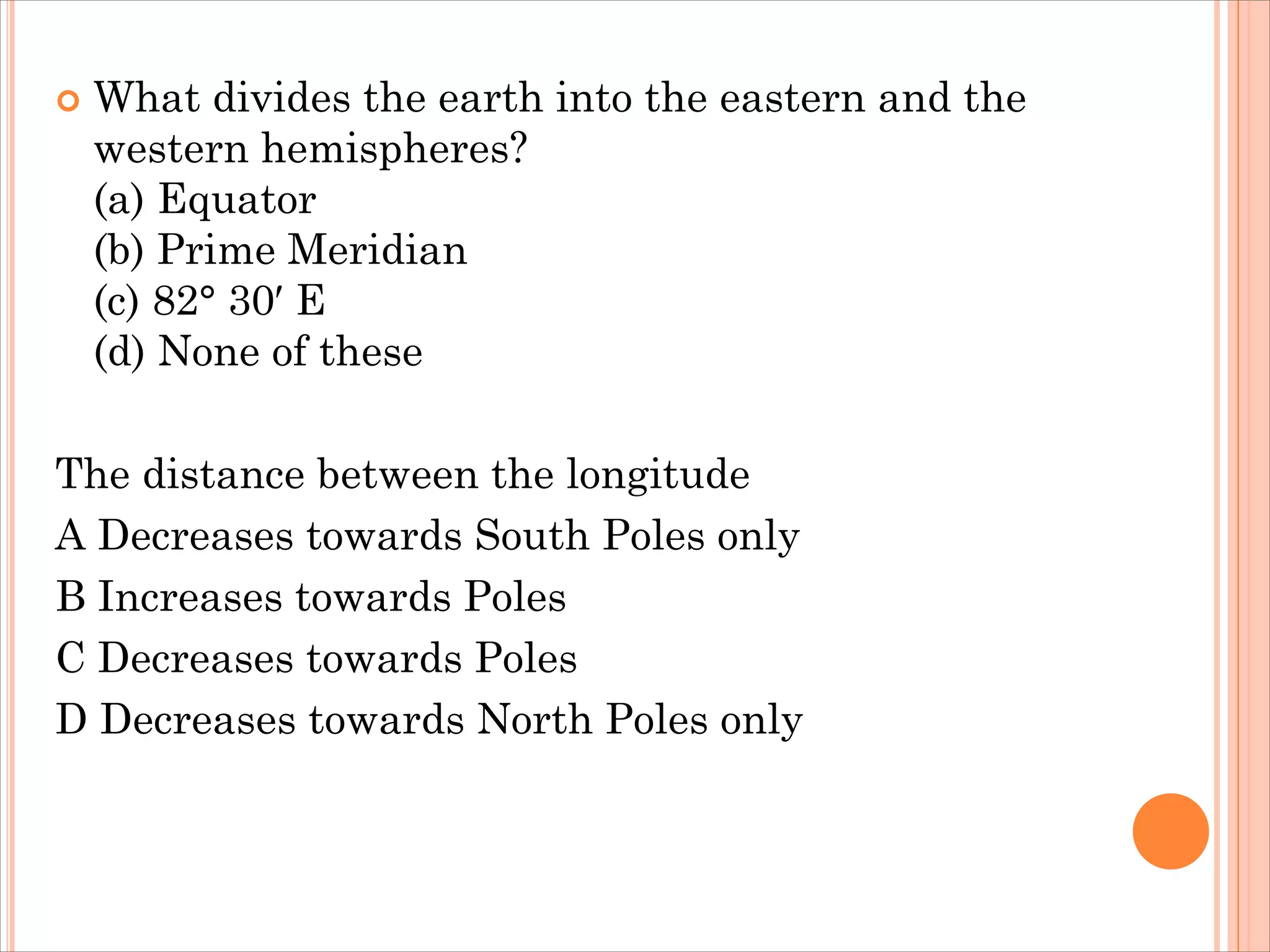  What divides the earth into the eastern and the
western hemispheres?
(a) Equator
(b) Prime Meridian
(c) 82° 30′ E
(d) None of these
The distance between the longitude
A Decreases towards South Poles only
B Increases towards Poles
C Decreases towards Poles
D Decreases towards North Poles only
 