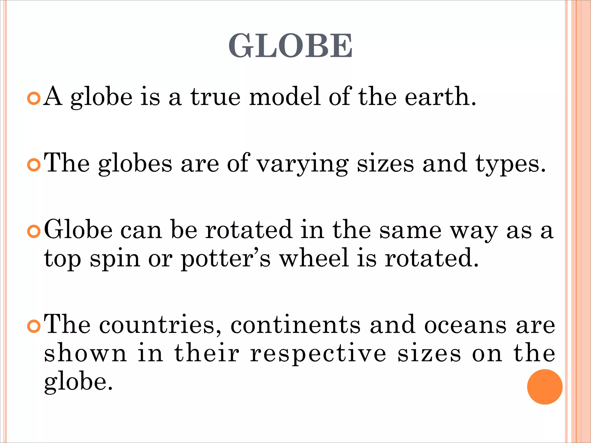 GLOBE
A globe is a true model of the earth.
The globes are of varying sizes and types.
Globe can be rotated in the same way as a
top spin or potter’s wheel is rotated.
The countries, continents and oceans are
shown in their respective sizes on the
globe.
 