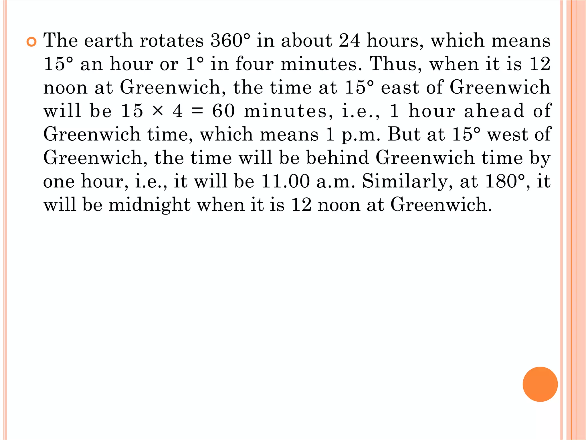  The earth rotates 360° in about 24 hours, which means
15° an hour or 1° in four minutes. Thus, when it is 12
noon at Greenwich, the time at 15° east of Greenwich
will be 15 × 4 = 60 minutes, i.e., 1 hour ahead of
Greenwich time, which means 1 p.m. But at 15° west of
Greenwich, the time will be behind Greenwich time by
one hour, i.e., it will be 11.00 a.m. Similarly, at 180°, it
will be midnight when it is 12 noon at Greenwich.
 