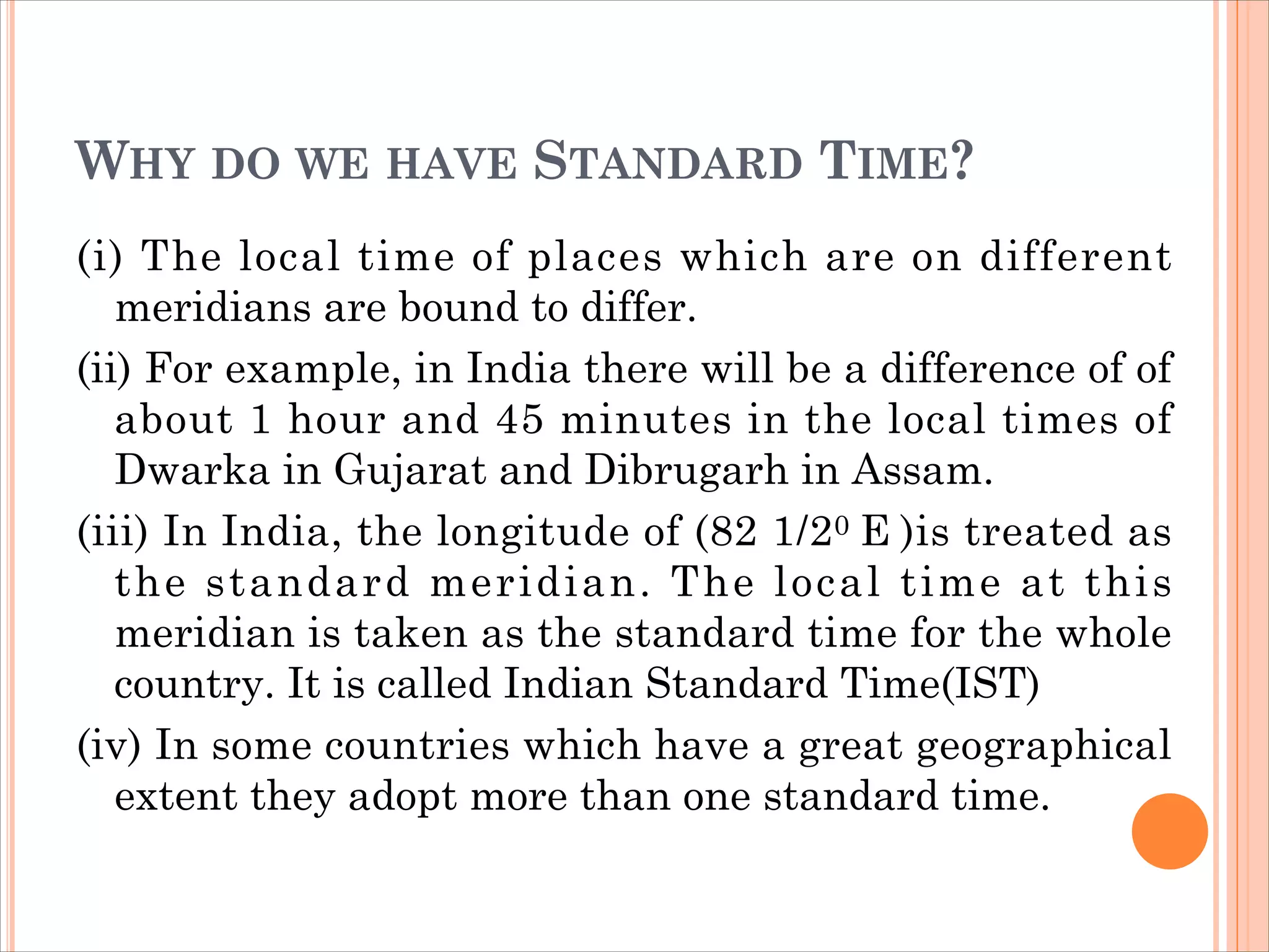 WHY DO WE HAVE STANDARD TIME?
(i) The local time of places which are on different
meridians are bound to differ.
(ii) For example, in India there will be a difference of of
about 1 hour and 45 minutes in the local times of
Dwarka in Gujarat and Dibrugarh in Assam.
(iii) In India, the longitude of (82 1/20 E )is treated as
the standard meridian. The local time at this
meridian is taken as the standard time for the whole
country. It is called Indian Standard Time(IST)
(iv) In some countries which have a great geographical
extent they adopt more than one standard time.
 