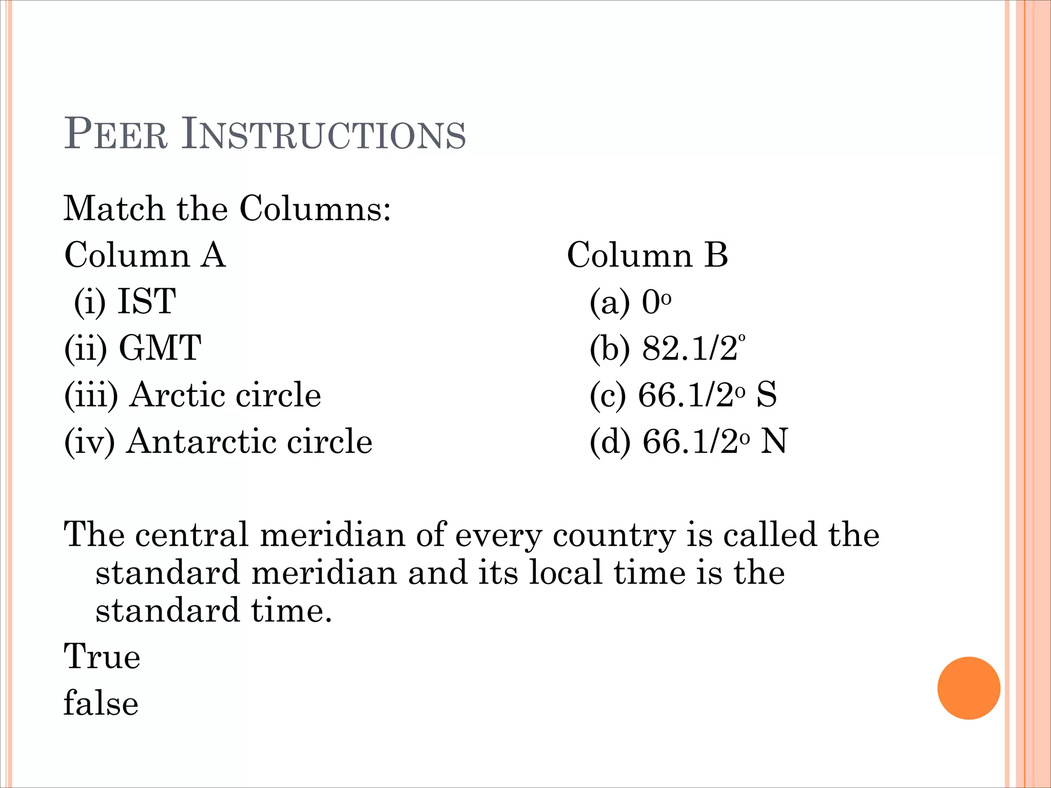 PEER INSTRUCTIONS
Match the Columns:
Column A Column B
(i) IST (a) 0o
(ii) GMT (b) 82.1/2º
(iii) Arctic circle (c) 66.1/2o S
(iv) Antarctic circle (d) 66.1/2o N
The central meridian of every country is called the
standard meridian and its local time is the
standard time.
True
false
 
