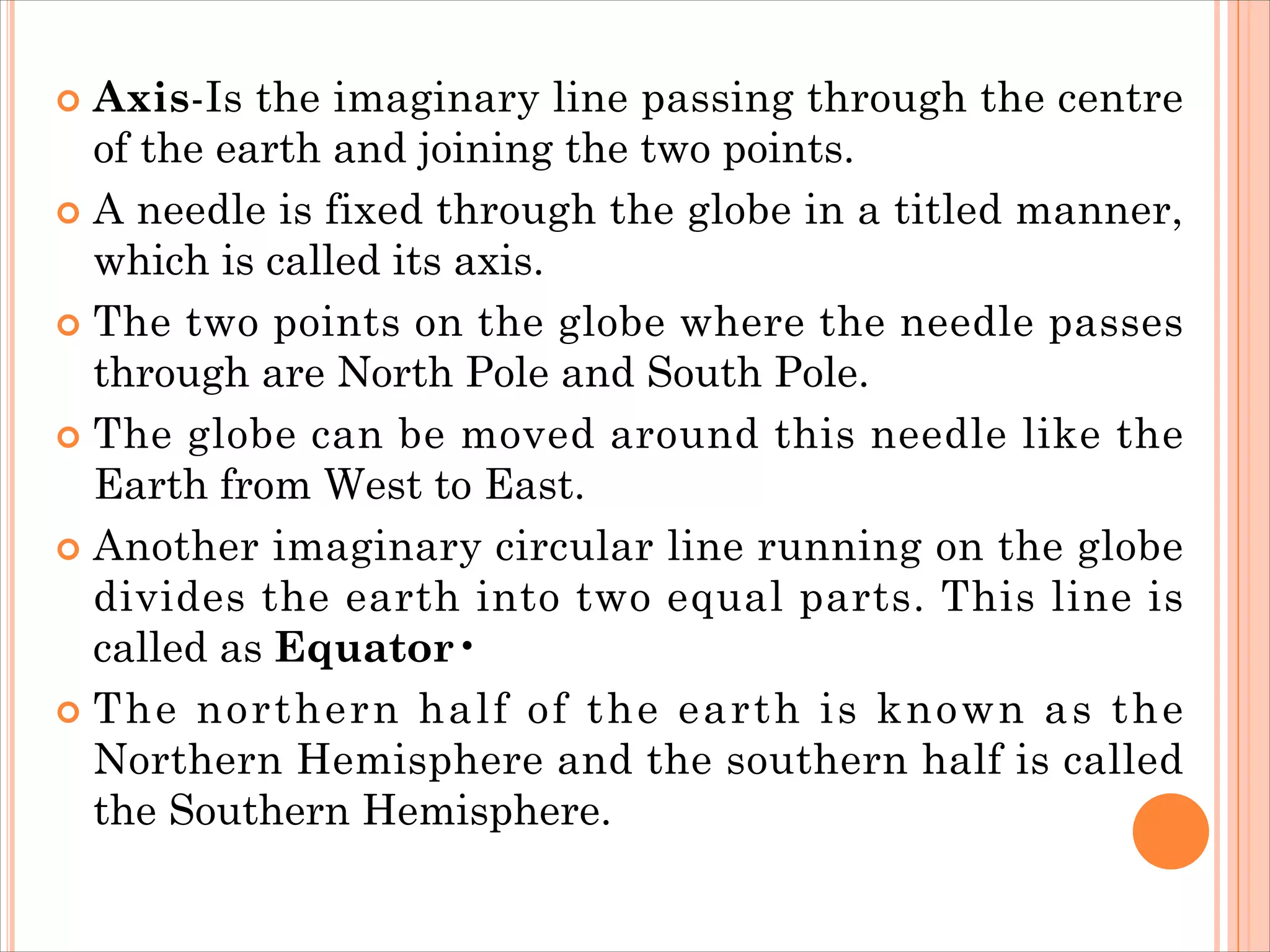  Axis-Is the imaginary line passing through the centre
of the earth and joining the two points.
 A needle is fixed through the globe in a titled manner,
which is called its axis.
 The two points on the globe where the needle passes
through are North Pole and South Pole.
 The globe can be moved around this needle like the
Earth from West to East.
 Another imaginary circular line running on the globe
divides the earth into two equal parts. This line is
called as Equator•
 The northern half of the earth is known as the
Northern Hemisphere and the southern half is called
the Southern Hemisphere.
 