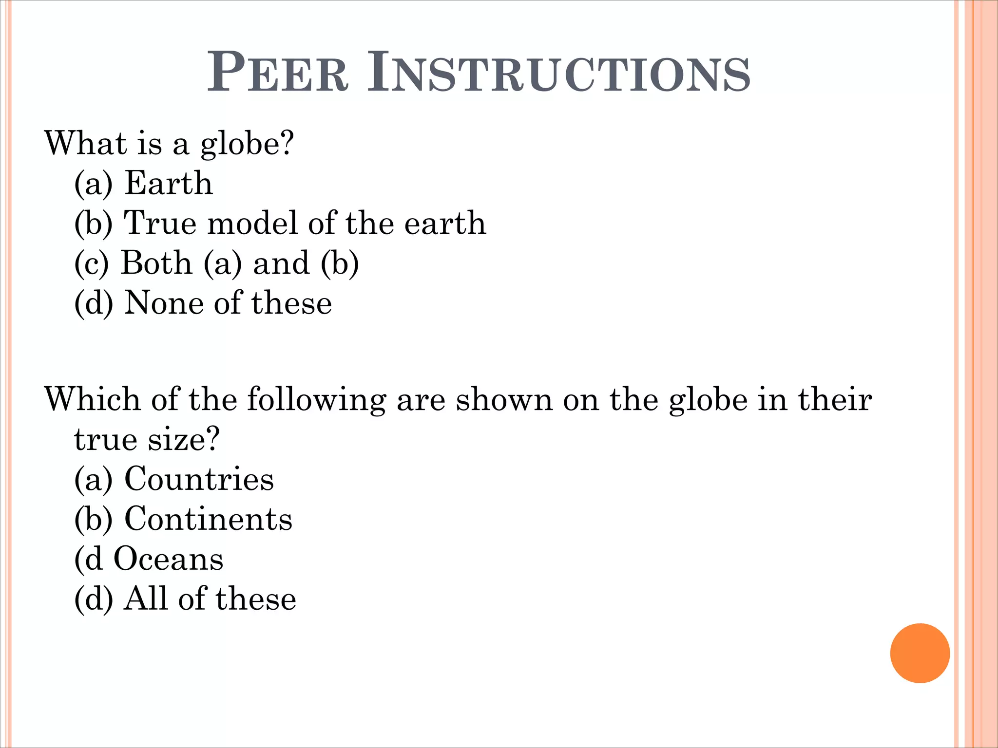 PEER INSTRUCTIONS
What is a globe?
(a) Earth
(b) True model of the earth
(c) Both (a) and (b)
(d) None of these
Which of the following are shown on the globe in their
true size?
(a) Countries
(b) Continents
(d Oceans
(d) All of these
 
