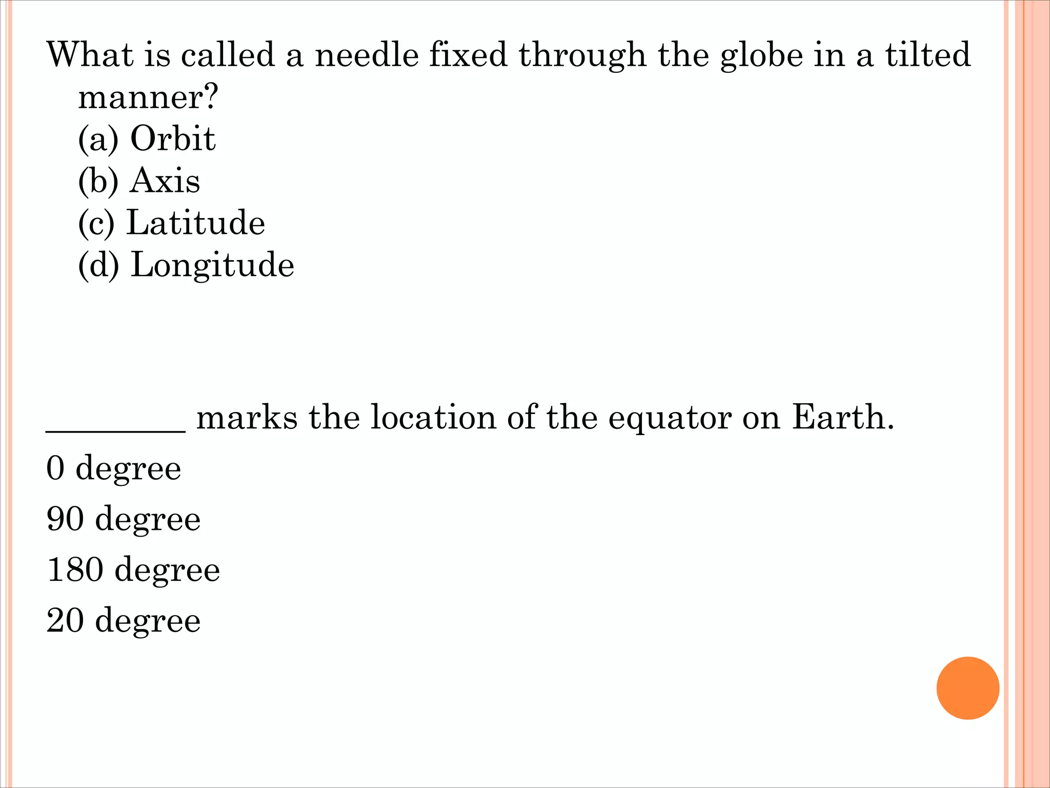 What is called a needle fixed through the globe in a tilted
manner?
(a) Orbit
(b) Axis
(c) Latitude
(d) Longitude
________ marks the location of the equator on Earth.
0 degree
90 degree
180 degree
20 degree
 