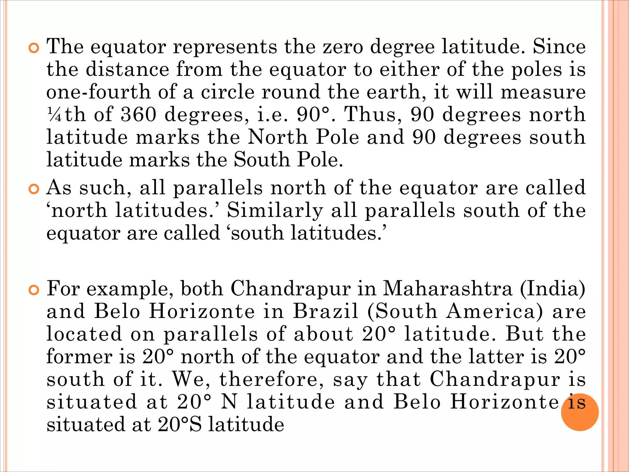  The equator represents the zero degree latitude. Since
the distance from the equator to either of the poles is
one-fourth of a circle round the earth, it will measure
¼th of 360 degrees, i.e. 90°. Thus, 90 degrees north
latitude marks the North Pole and 90 degrees south
latitude marks the South Pole.
 As such, all parallels north of the equator are called
‘north latitudes.’ Similarly all parallels south of the
equator are called ‘south latitudes.’
 For example, both Chandrapur in Maharashtra (India)
and Belo Horizonte in Brazil (South America) are
located on parallels of about 20° latitude. But the
former is 20° north of the equator and the latter is 20°
south of it. We, therefore, say that Chandrapur is
situated at 20° N latitude and Belo Horizonte is
situated at 20°S latitude
 