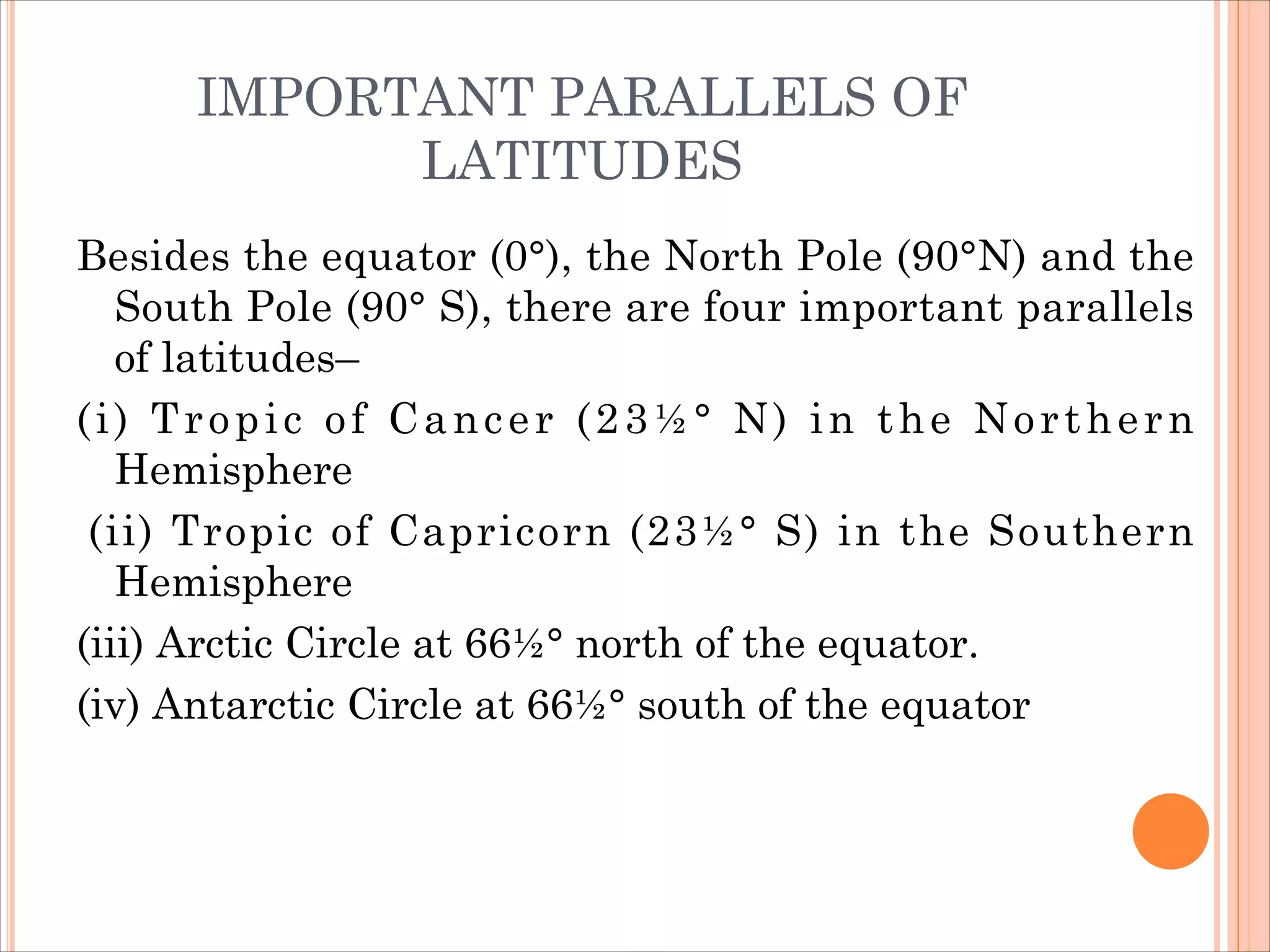 IMPORTANT PARALLELS OF
LATITUDES
Besides the equator (0°), the North Pole (90°N) and the
South Pole (90° S), there are four important parallels
of latitudes–
(i) Tropic of Cancer (23½° N) in the Northern
Hemisphere
(ii) Tropic of Capricorn (23½° S) in the Southern
Hemisphere
(iii) Arctic Circle at 66½° north of the equator.
(iv) Antarctic Circle at 66½° south of the equator
 