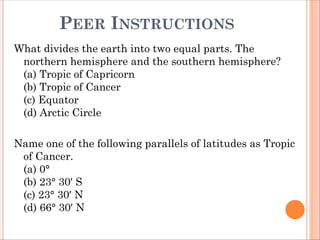 PEER INSTRUCTIONS
What divides the earth into two equal parts. The
northern hemisphere and the southern hemisphere?
(a) Tropic of Capricorn
(b) Tropic of Cancer
(c) Equator
(d) Arctic Circle
Name one of the following parallels of latitudes as Tropic
of Cancer.
(a) 0°
(b) 23° 30′ S
(c) 23° 30′ N
(d) 66° 30′ N
 