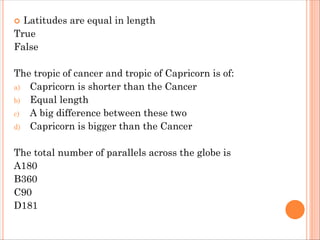  Latitudes are equal in length
True
False
The tropic of cancer and tropic of Capricorn is of:
a) Capricorn is shorter than the Cancer
b) Equal length
c) A big difference between these two
d) Capricorn is bigger than the Cancer
The total number of parallels across the globe is
A180
B360
C90
D181
 