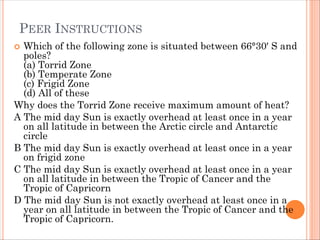 PEER INSTRUCTIONS
 Which of the following zone is situated between 66°30′ S and
poles?
(a) Torrid Zone
(b) Temperate Zone
(c) Frigid Zone
(d) All of these
Why does the Torrid Zone receive maximum amount of heat?
A The mid day Sun is exactly overhead at least once in a year
on all latitude in between the Arctic circle and Antarctic
circle
B The mid day Sun is exactly overhead at least once in a year
on frigid zone
C The mid day Sun is exactly overhead at least once in a year
on all latitude in between the Tropic of Cancer and the
Tropic of Capricorn
D The mid day Sun is not exactly overhead at least once in a
year on all latitude in between the Tropic of Cancer and the
Tropic of Capricorn.
 