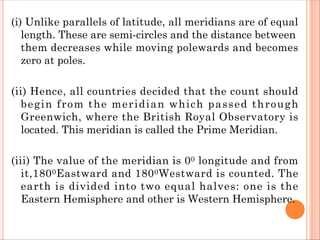 (i) Unlike parallels of latitude, all meridians are of equal
length. These are semi-circles and the distance between
them decreases while moving polewards and becomes
zero at poles.
(ii) Hence, all countries decided that the count should
begin from the meridian which passed through
Greenwich, where the British Royal Observatory is
located. This meridian is called the Prime Meridian.
(iii) The value of the meridian is 00 longitude and from
it,1800Eastward and 1800Westward is counted. The
earth is divided into two equal halves: one is the
Eastern Hemisphere and other is Western Hemisphere.
 