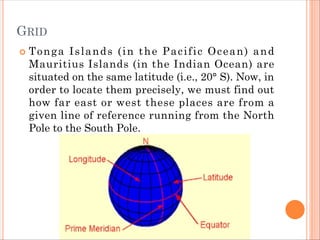 GRID
 Tonga Islands (in the Pacific Ocean) and
Mauritius Islands (in the Indian Ocean) are
situated on the same latitude (i.e., 20° S). Now, in
order to locate them precisely, we must find out
how far east or west these places are from a
given line of reference running from the North
Pole to the South Pole.
 