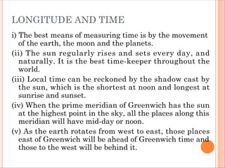 LONGITUDE AND TIME
i) The best means of measuring time is by the movement
of the earth, the moon and the planets.
(ii) The sun regularly rises and sets every day, and
naturally. It is the best time-keeper throughout the
world.
(iii) Local time can be reckoned by the shadow cast by
the sun, which is the shortest at noon and longest at
sunrise and sunset.
(iv) When the prime meridian of Greenwich has the sun
at the highest point in the sky, all the places along this
meridian will have mid-day or noon.
(v) As the earth rotates from west to east, those places
east of Greenwich will be ahead of Greenwich time and
those to the west will be behind it.
 