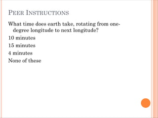 PEER INSTRUCTIONS
What time does earth take, rotating from one-
degree longitude to next longitude?
10 minutes
15 minutes
4 minutes
None of these
 