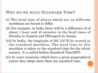 WHY DO WE HAVE STANDARD TIME?
(i) The local time of places which are on different
meridians are bound to differ.
(ii) For example, in India there will be a difference of of
about 1 hour and 45 minutes in the local times of
Dwarka in Gujarat and Dibrugarh in Assam.
(iii) In India, the longitude of (82 1/20 E )is treated as
the standard meridian. The local time at this
meridian is taken as the standard time for the whole
country. It is called Indian Standard Time(IST)
(iv) In some countries which have a great geographical
extent they adopt more than one standard time.
 