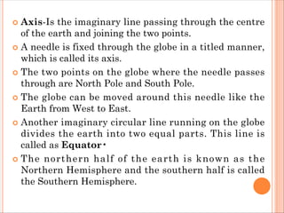  Axis-Is the imaginary line passing through the centre
of the earth and joining the two points.
 A needle is fixed through the globe in a titled manner,
which is called its axis.
 The two points on the globe where the needle passes
through are North Pole and South Pole.
 The globe can be moved around this needle like the
Earth from West to East.
 Another imaginary circular line running on the globe
divides the earth into two equal parts. This line is
called as Equator•
 The northern half of the earth is known as the
Northern Hemisphere and the southern half is called
the Southern Hemisphere.
 