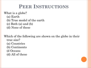 PEER INSTRUCTIONS
What is a globe?
(a) Earth
(b) True model of the earth
(c) Both (a) and (b)
(d) None of these
Which of the following are shown on the globe in their
true size?
(a) Countries
(b) Continents
(d Oceans
(d) All of these
 