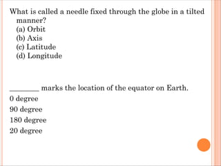 What is called a needle fixed through the globe in a tilted
manner?
(a) Orbit
(b) Axis
(c) Latitude
(d) Longitude
________ marks the location of the equator on Earth.
0 degree
90 degree
180 degree
20 degree
 