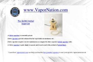 www.VaporNation.com

                   The GLOBE Herbal
                       Vaporizer




●   A Globe vaporizer is reasonably priced.

●   Globe vaporizers provide enhanced herbal vaporization at minimum cost.

●   Globe vaporizers require very low maintenance as compared to other expensive herbal vaporizer units.

●   A Globe vaporizer is quite simple to operate and it can be used with any kind of herbal blend .




     Learn how vapornation.com can help you find the best portable vaporizer to suit your specific vaporization needs.
 